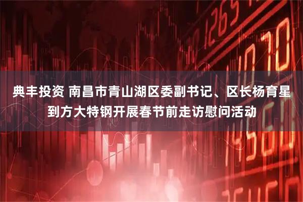 典丰投资 南昌市青山湖区委副书记、区长杨育星到方大特钢开展春节前走访慰问活动