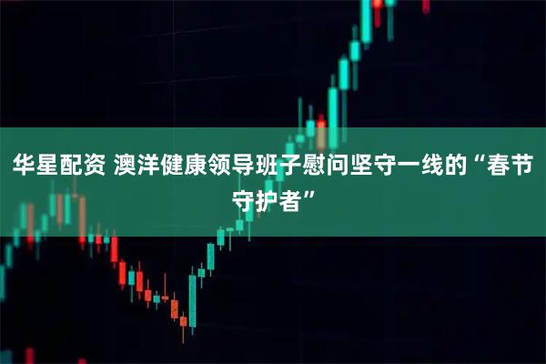 华星配资 澳洋健康领导班子慰问坚守一线的“春节守护者”
