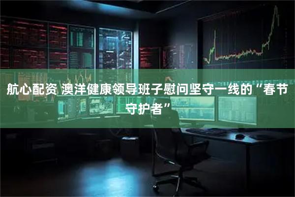 航心配资 澳洋健康领导班子慰问坚守一线的“春节守护者”