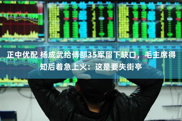 正中优配 杨成武给傅部35军留下缺口，毛主席得知后着急上火：这是要失街亭