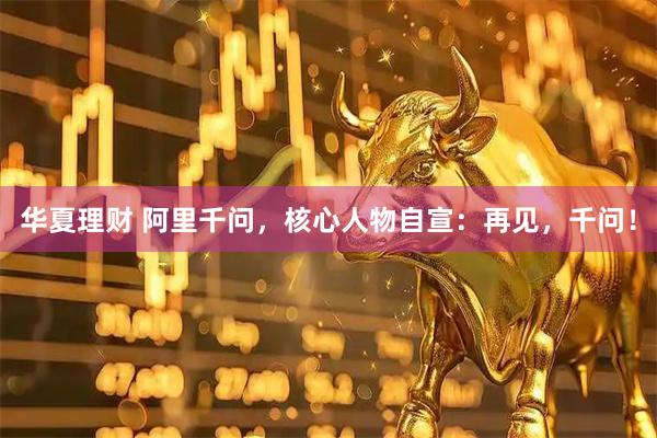 华夏理财 阿里千问，核心人物自宣：再见，千问！