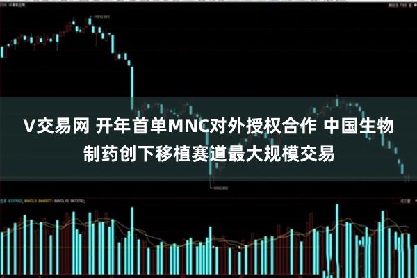 V交易网 开年首单MNC对外授权合作 中国生物制药创下移植赛道最大规模交易