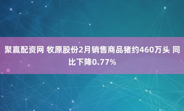 聚赢配资网 牧原股份2月销售商品猪约460万头 同比下降0.77%