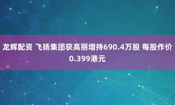 龙辉配资 飞扬集团获高丽增持690.4万股 每股作价0.399港元