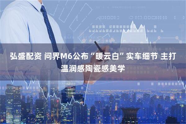 弘盛配资 问界M6公布“暖云白”实车细节 主打温润感陶瓷感美学