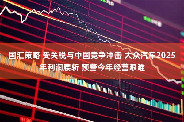 国汇策略 受关税与中国竞争冲击 大众汽车2025年利润腰斩 预警今年经营艰难