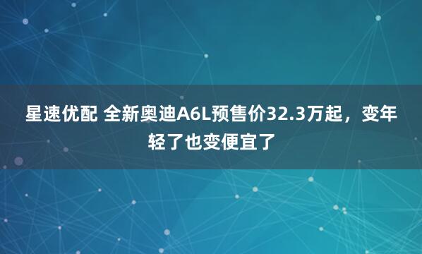 星速优配 全新奥迪A6L预售价32.3万起，变年轻了也变便宜了