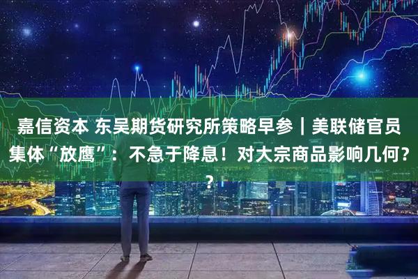 嘉信资本 东吴期货研究所策略早参｜美联储官员集体“放鹰”：不急于降息！对大宗商品影响几何？