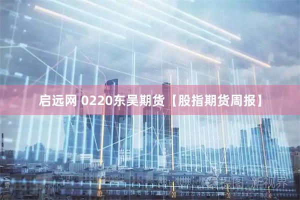 启远网 0220东吴期货【股指期货周报】