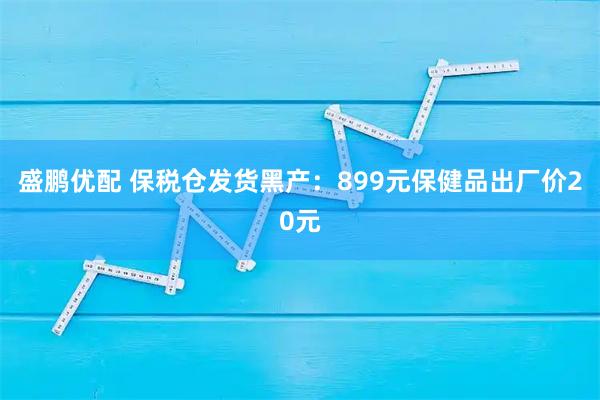 盛鹏优配 保税仓发货黑产：899元保健品出厂价20元