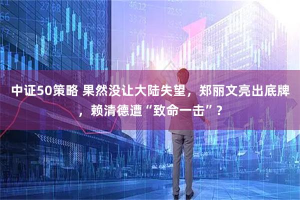 中证50策略 果然没让大陆失望，郑丽文亮出底牌，赖清德遭“致命一击”？