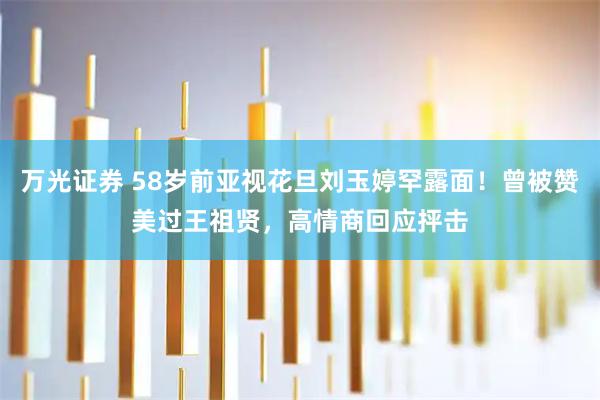 万光证券 58岁前亚视花旦刘玉婷罕露面！曾被赞美过王祖贤，高情商回应抨击
