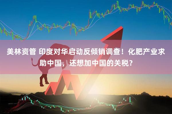 美林资管 印度对华启动反倾销调查！化肥产业求助中国，还想加中国的关税？