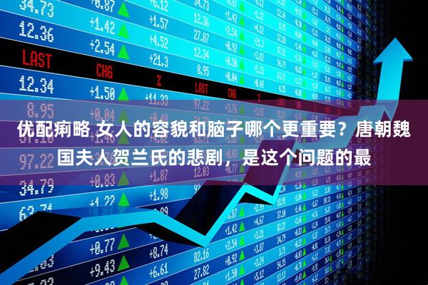 优配痢略 女人的容貌和脑子哪个更重要？唐朝魏国夫人贺兰氏的悲剧，是这个问题的最