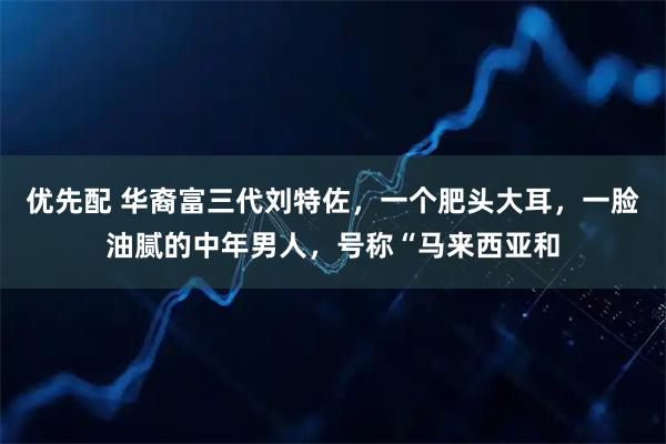 优先配 华裔富三代刘特佐，一个肥头大耳，一脸油腻的中年男人，号称“马来西亚和