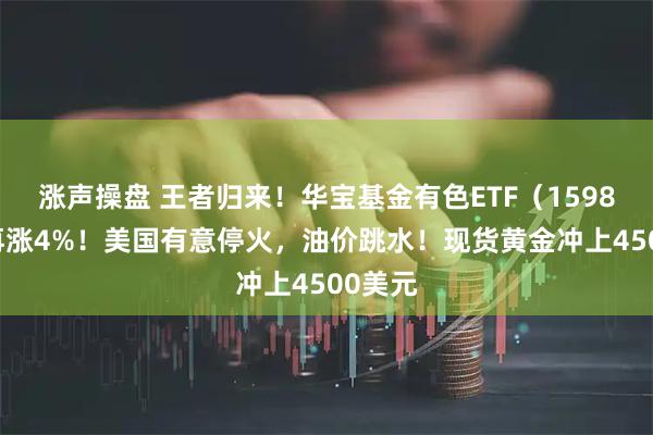 涨声操盘 王者归来！华宝基金有色ETF（159876）再涨4%！美国有意停火，油价跳水！现货黄金冲上4500美元