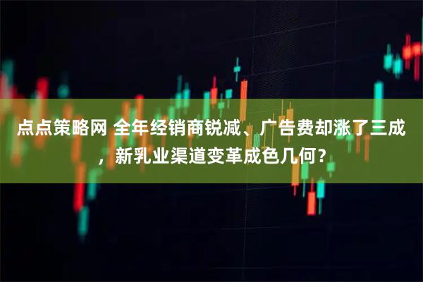点点策略网 全年经销商锐减、广告费却涨了三成，新乳业渠道变革成色几何？