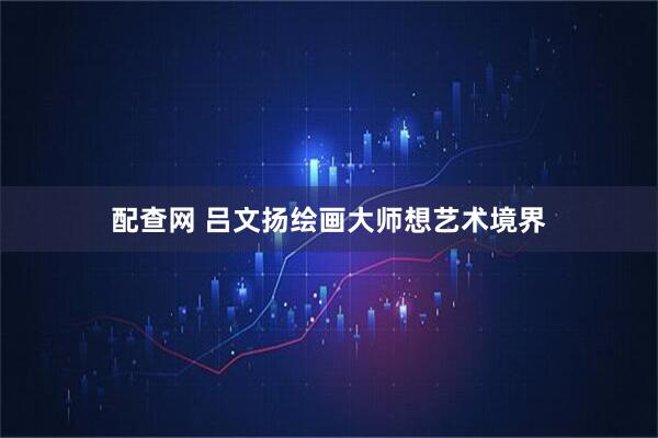 配查网 吕文扬绘画大师想艺术境界