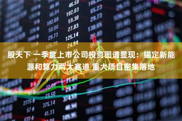 股天下 一季度上市公司投资图谱显现：锚定新能源和算力两大赛道 重大项目密集落地