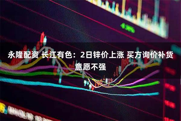 永隆配资 长江有色：2日锌价上涨 买方询价补货意愿不强