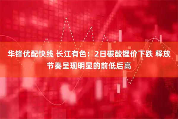 华锋优配快线 长江有色：2日碳酸锂价下跌 释放节奏呈现明显的前低后高