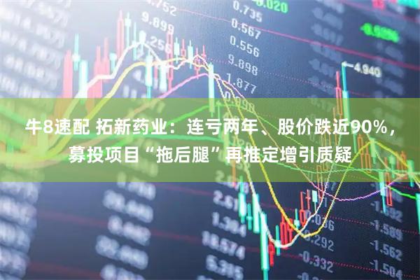 牛8速配 拓新药业：连亏两年、股价跌近90%，募投项目“拖后腿”再推定增引质疑