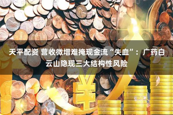 天平配资 营收微增难掩现金流“失血”：广药白云山隐现三大结构性风险