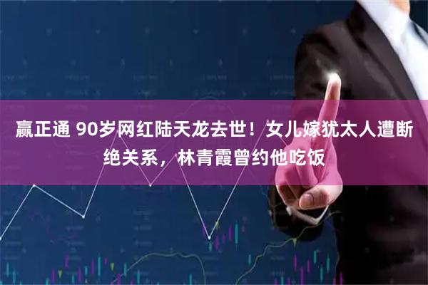 赢正通 90岁网红陆天龙去世！女儿嫁犹太人遭断绝关系，林青霞曾约他吃饭