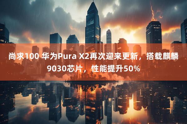 尚求100 华为Pura X2再次迎来更新，搭载麒麟9030芯片，性能提升50%
