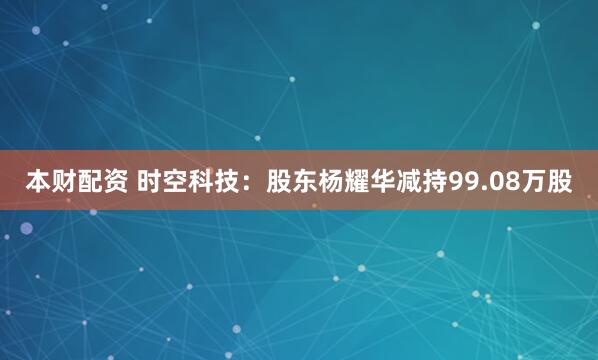 本财配资 时空科技：股东杨耀华减持99.08万股