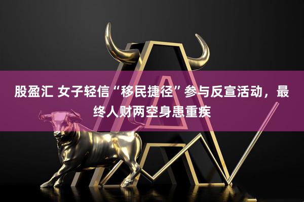股盈汇 女子轻信“移民捷径”参与反宣活动，最终人财两空身患重疾