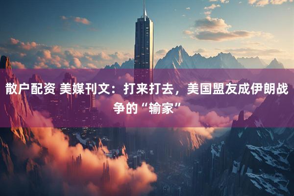 散户配资 美媒刊文：打来打去，美国盟友成伊朗战争的“输家”