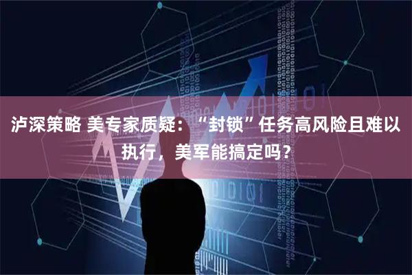 泸深策略 美专家质疑：“封锁”任务高风险且难以执行，美军能搞定吗？