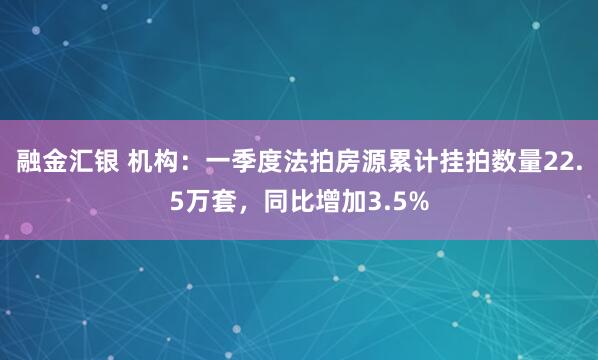 融金汇银 机构：一季度法拍房源累计挂拍数量22.5万套，同比增加3.5%