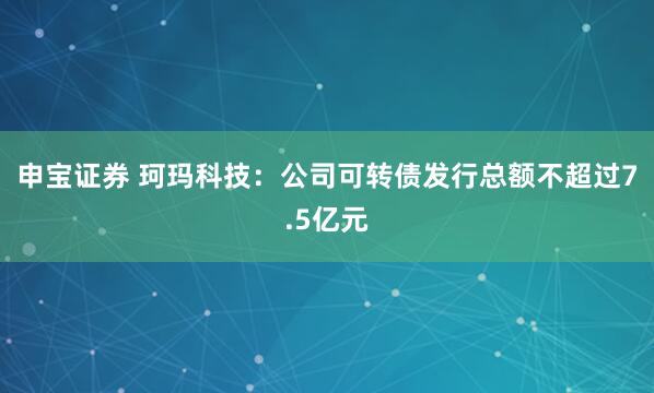 申宝证券 珂玛科技：公司可转债发行总额不超过7.5亿元