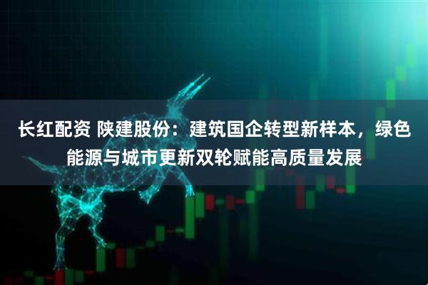 长红配资 陕建股份：建筑国企转型新样本，绿色能源与城市更新双轮赋能高质量发展