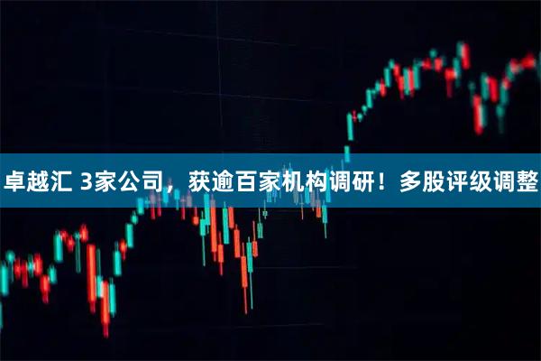 卓越汇 3家公司，获逾百家机构调研！多股评级调整