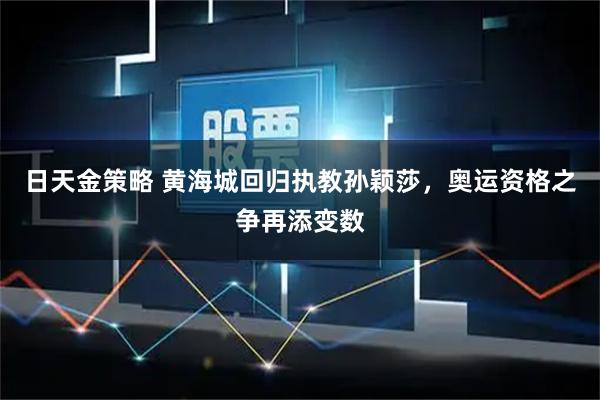 日天金策略 黄海城回归执教孙颖莎，奥运资格之争再添变数
