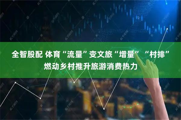 全智股配 体育“流量”变文旅“增量” “村排”燃动乡村推升旅游消费热力