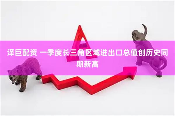 泽巨配资 一季度长三角区域进出口总值创历史同期新高
