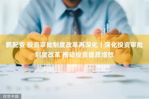 鹏配资 投资审批制度改革再深化丨深化投资审批制度改革 推动投资提质增效
