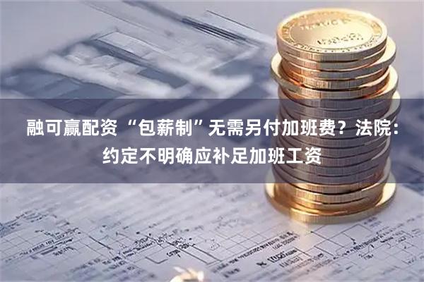 融可赢配资 “包薪制”无需另付加班费？法院：约定不明确应补足加班工资