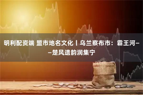 明利配资端 盟市地名文化丨乌兰察布市：霸王河——楚风遗韵润集宁