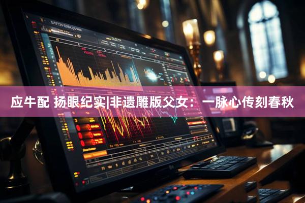 应牛配 扬眼纪实|非遗雕版父女：一脉心传刻春秋