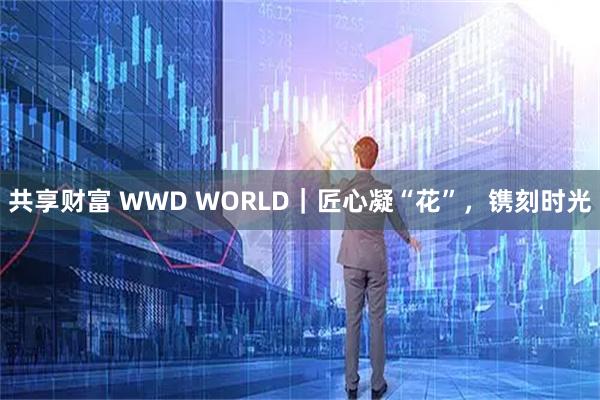 共享财富 WWD WORLD|匠心凝“花”,镌刻时光