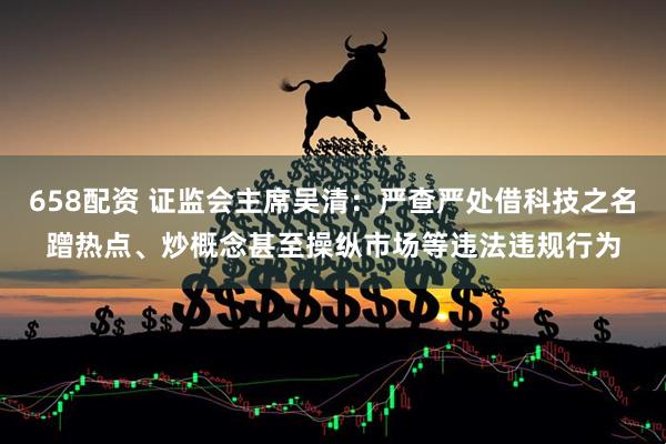 658配资 证监会主席吴清：严查严处借科技之名蹭热点、炒概念甚至操纵市场等违法违规行为