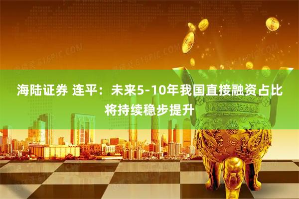 海陆证券 连平：未来5-10年我国直接融资占比将持续稳步提升