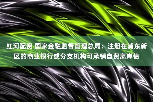 红河配资 国家金融监督管理总局：注册在浦东新区的商业银行或分支机构可承销自贸离岸债
