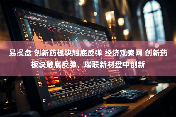 易操盘 创新药板块触底反弹 经济观察网 创新药板块触底反弹，瑞联新材盘中创新