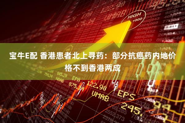宝牛E配 香港患者北上寻药：部分抗癌药内地价格不到香港两成